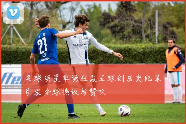 足球明星单场狂轰五球创历史纪录引发全球热议与赞叹