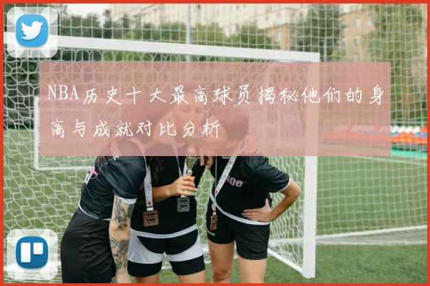 NBA历史十大最高球员揭秘他们的身高与成就对比分析