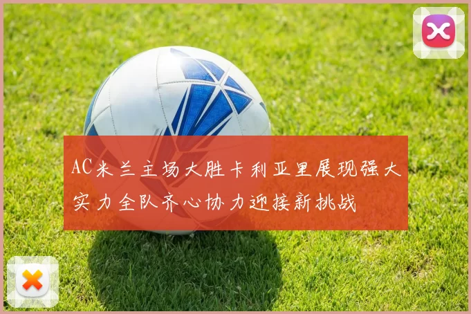 AC米兰主场大胜卡利亚里展现强大实力全队齐心协力迎接新挑战