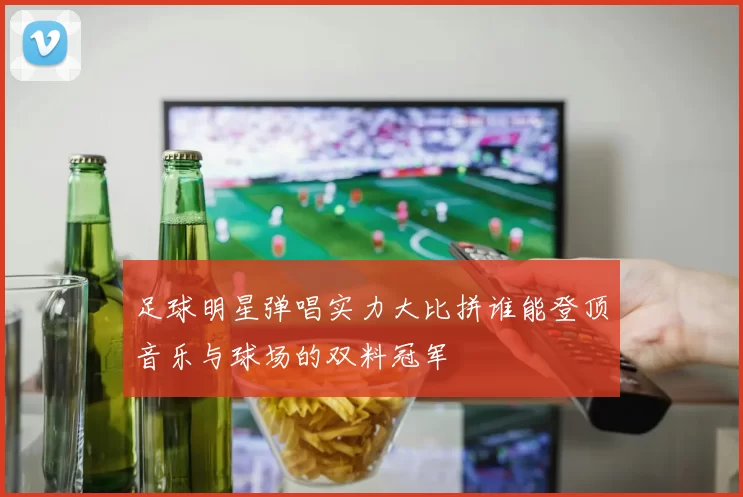 足球明星弹唱实力大比拼谁能登顶音乐与球场的双料冠军