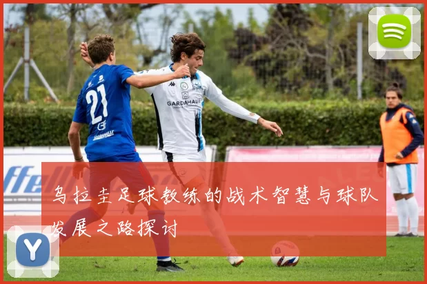 乌拉圭足球教练的战术智慧与球队发展之路探讨