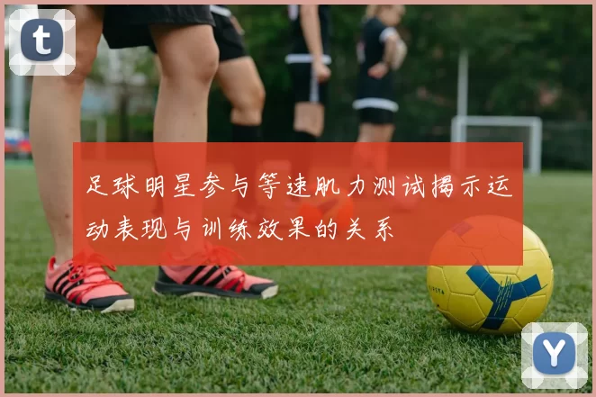 足球明星参与等速肌力测试揭示运动表现与训练效果的关系