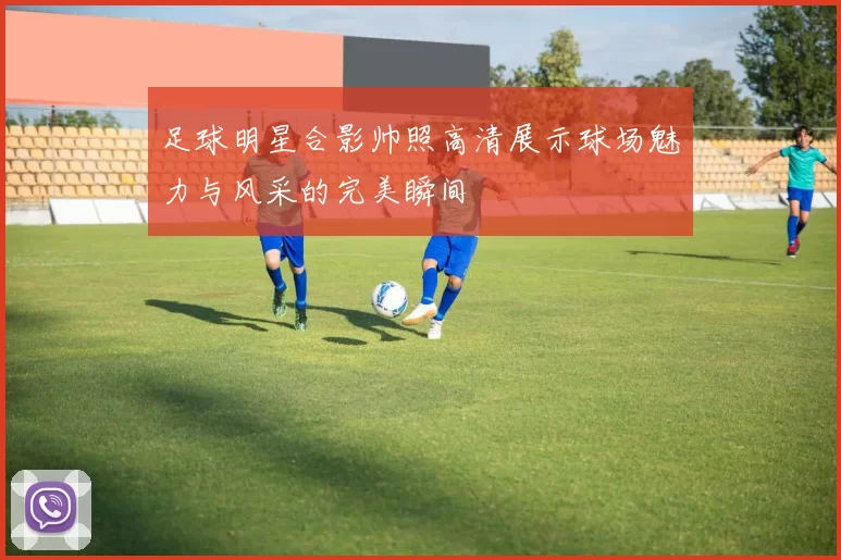 足球明星合影帅照高清展示球场魅力与风采的完美瞬间