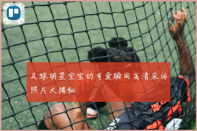 足球明星宝宝的可爱瞬间高清采访照片大揭秘
